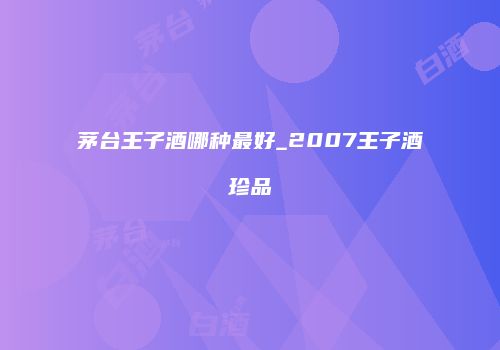 茅台王子酒哪种最好_2007王子酒珍品
