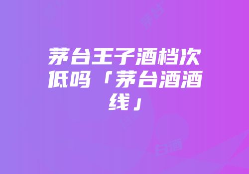 茅台王子酒档次低吗「茅台酒酒线」