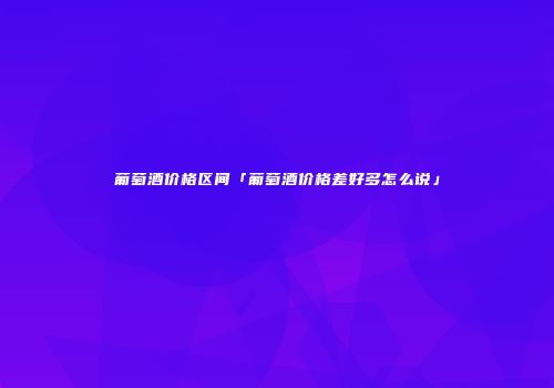 葡萄酒价格区间「葡萄酒价格差好多怎么说」