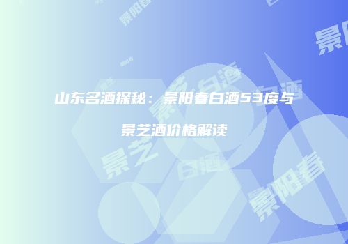山东名酒探秘：景阳春白酒53度与景芝酒价格解读