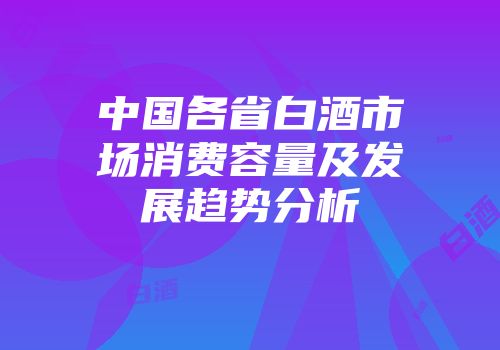 中国各省白酒市场消费容量及发展趋势分析
