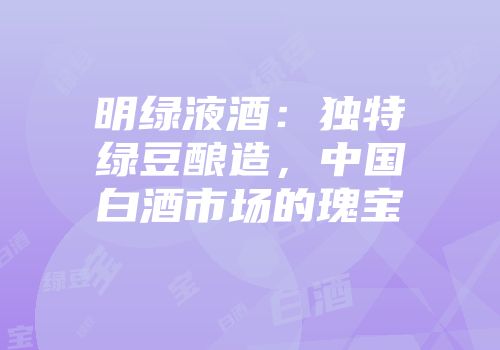 明绿液酒：独特绿豆酿造，中国白酒市场的瑰宝