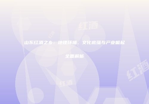 山东红酒之乡：地理环境、文化底蕴与产业崛起全面解析