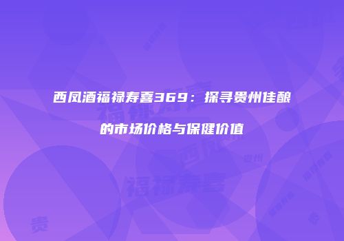 西凤酒福禄寿喜369：探寻贵州佳酿的市场价格与保健价值