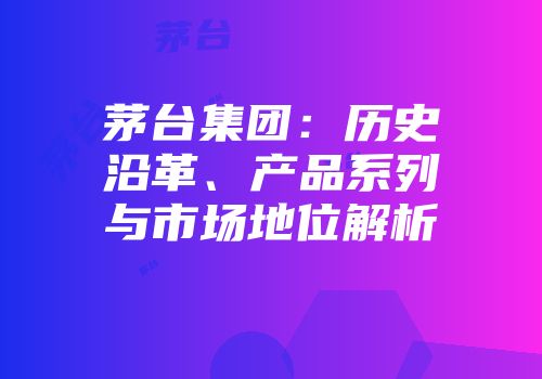 茅台集团：历史沿革、产品系列与市场地位解析