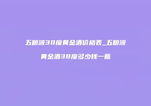 五粮液38度黄金酒价格表_五粮液黄金酒38度多少钱一瓶