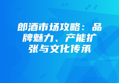 郎酒市场攻略：品牌魅力、产能扩张与文化传承