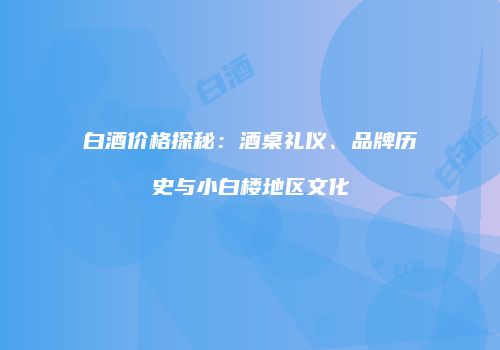 白酒价格探秘：酒桌礼仪、品牌历史与小白楼地区文化