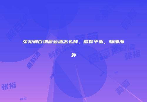张裕解百纳葡萄酒怎么样，醇厚平衡，畅销海外