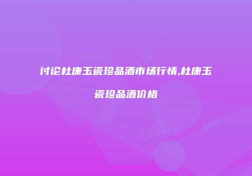 讨论杜康玉瓷珍品酒市场行情,杜康玉瓷珍品酒价格