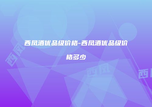 西凤酒优品级价格-西凤酒优品级价格多少