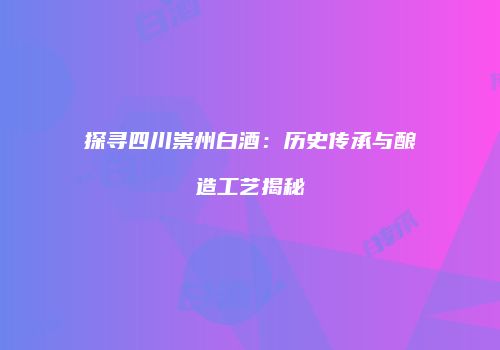 探寻四川崇州白酒：历史传承与酿造工艺揭秘