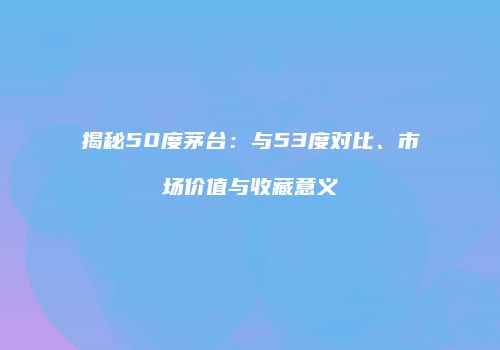揭秘50度茅台：与53度对比、市场价值与收藏意义