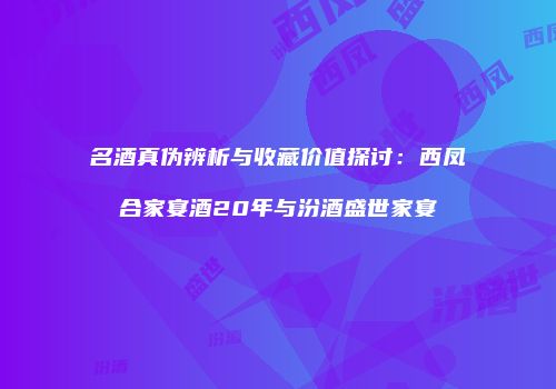 名酒真伪辨析与收藏价值探讨：西凤合家宴酒20年与汾酒盛世家宴