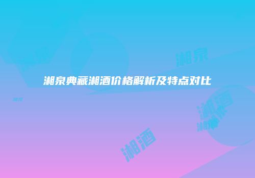 湘泉典藏湘酒价格解析及特点对比