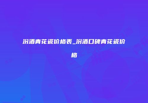 汾酒青花瓷价格表_汾酒口碑青花瓷价格