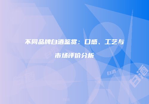 不同品牌白酒鉴赏：口感、工艺与市场评价分析