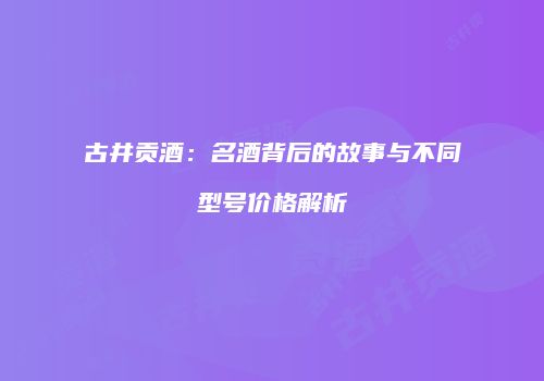古井贡酒：名酒背后的故事与不同型号价格解析