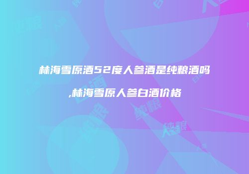 林海雪原酒52度人参酒是纯粮酒吗,林海雪原人参白酒价格