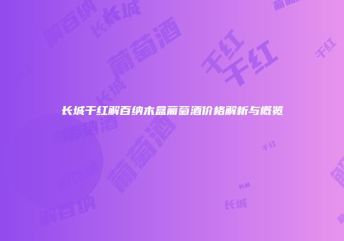 长城干红解百纳木盒葡萄酒价格解析与概览