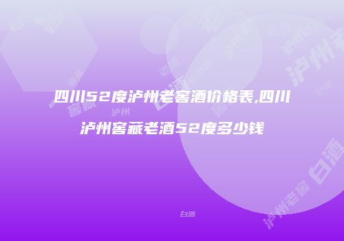 四川52度泸州老窖酒价格表,四川泸州窖藏老酒52度多少钱