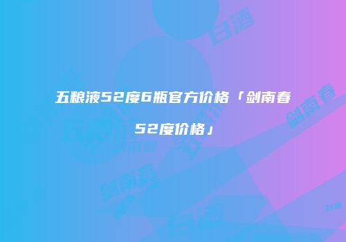 五粮液52度6瓶官方价格「剑南春52度价格」