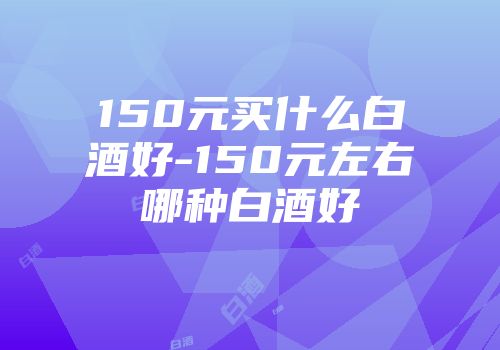 150元买什么白酒好-150元左右哪种白酒好
