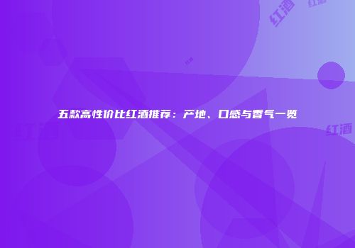 五款高性价比红酒推荐：产地、口感与香气一览