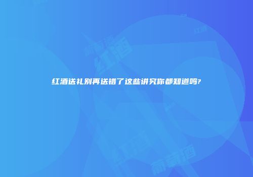 红酒送礼别再送错了这些讲究你都知道吗?
