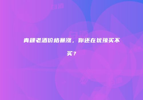 青稞老酒价格暴涨，你还在犹豫买不买？