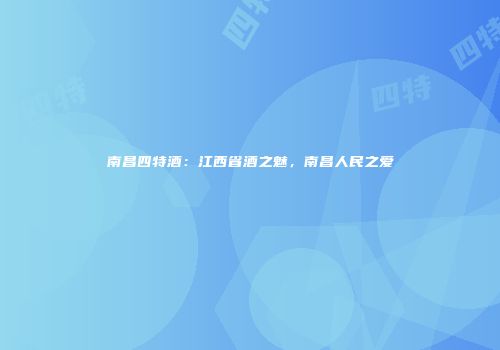 南昌四特酒：江西省酒之魅，南昌人民之爱