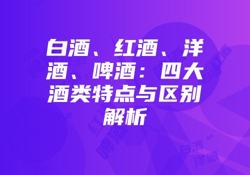 白酒、红酒、洋酒、啤酒：四大酒类特点与区别解析
