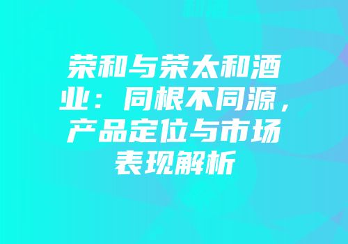 荣和与荣太和酒业：同根不同源，产品定位与市场表现解析