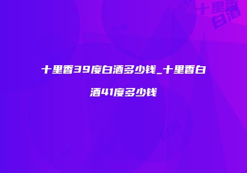 十里香39度白酒多少钱_十里香白酒41度多少钱