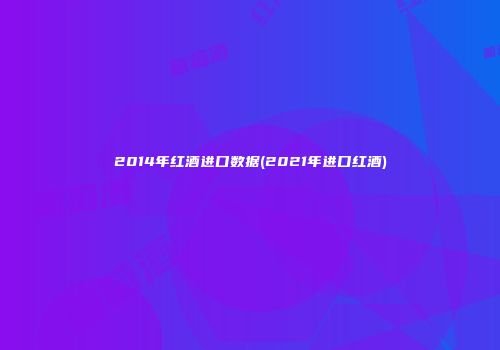 2014年红酒进口数据(2021年进口红酒)