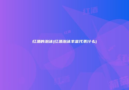 红酒的泡沫(红酒泡沫丰富代表什么)