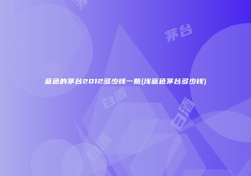 蓝色的茅台2012多少钱一瓶(浅蓝色茅台多少钱)