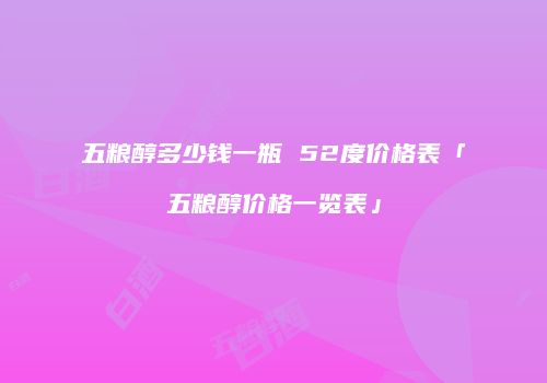 五粮醇多少钱一瓶 52度价格表「五粮醇价格一览表」