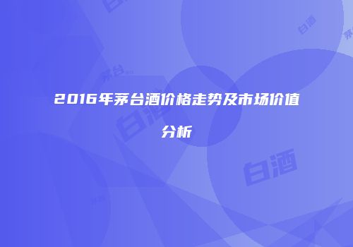 2016年茅台酒价格走势及市场价值分析