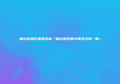 碧坛春酒价格表珍品「碧坛春纯粮小酒多少钱一瓶」