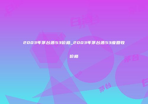 2003年茅台酒53价格_2003年茅台酒53度回收价格