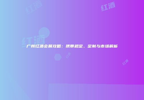 广州红酒会展攻略：携带规定、定制与市场解析