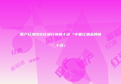 国产红酒性价比排行榜前十名「中国红酒品牌前十名」