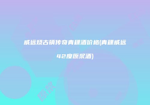 威远烧古镇传奇青稞酒价格(青稞威远42度原浆酒)