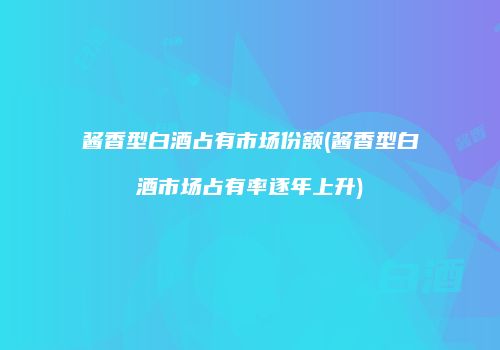 酱香型白酒占有市场份额(酱香型白酒市场占有率逐年上升)