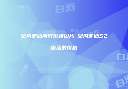 皇沟御酒所有价格图片_皇沟御酒52度酒的价格