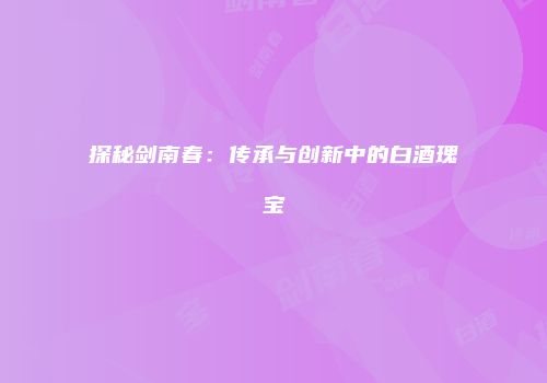 探秘剑南春：传承与创新中的白酒瑰宝