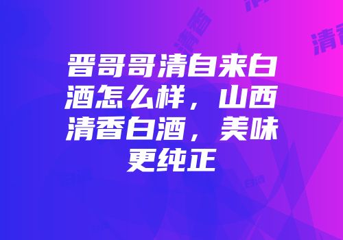 晋哥哥清自来白酒怎么样，山西清香白酒，美味更纯正