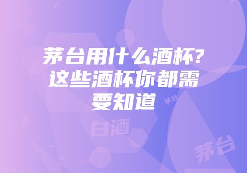 茅台用什么酒杯?这些酒杯你都需要知道