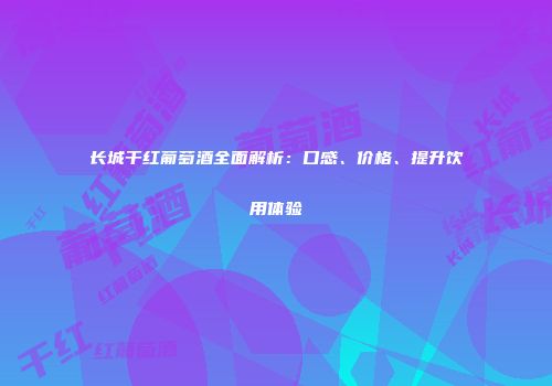长城干红葡萄酒全面解析：口感、价格、提升饮用体验